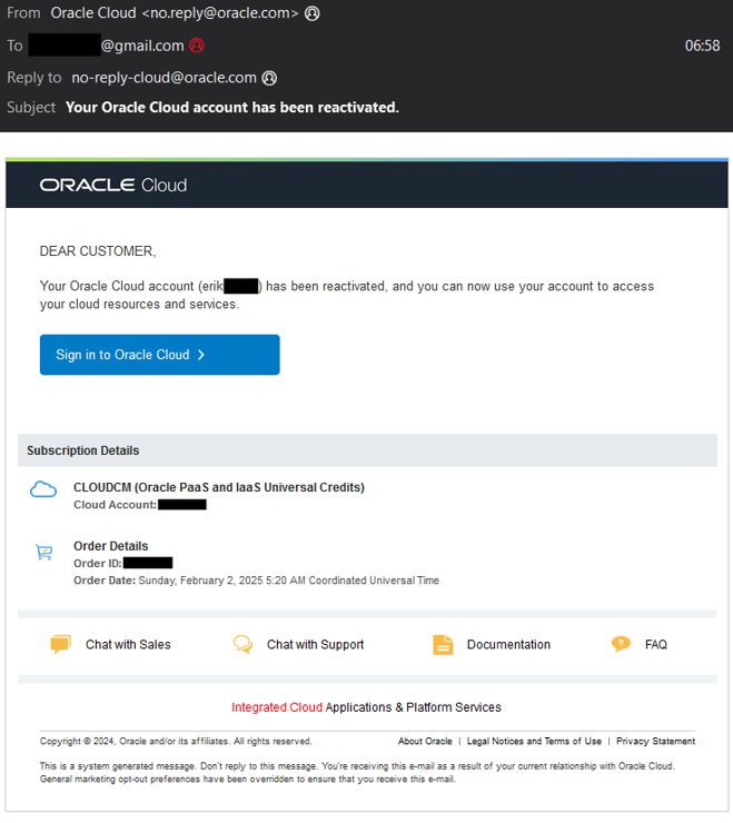 A Thunderbird screenshot of an E-Mail by “no.reply@oracle.com” to an unreadable E-Mail (Erik Uden's old Gmail address) with the subject “Your Oracle Cloud account has been reactivated.” 

The E-Mail text reads “ORACLE Cloud... 

DEAR CUSTOMER,
Your Oracle Cloud account (erik[redacted]) has been reactivated, and you can now use your account to access your cloud resources and services.

Sign in to Oracle Cloud 	


Subscription Details
	
CLOUDCM (Oracle PaaS and IaaS Universal Credits)
Cloud Account: [redacted] 
	
Order Details
Order ID: [redacted] 
Order Date: Sunday, February 2, 2025 5:20 AM Coordinated Universal Time
 
	Chat with Sales 		Chat with Support 		Documentation 		FAQ
 
Integrated Cloud Applications & Platform Services
Copyright © 2024, Oracle and/or its affiliates. All rights reserved. 	About Oracle  |  Legal Notices and Terms of Use  |  Privacy Statement
This is a system generated message. Don't reply to this message. You're receiving this e-mail as a result of your current relationship with Oracle Cloud. General marketing opt-out preferences have been overridden to ensure that you receive this e-mail.