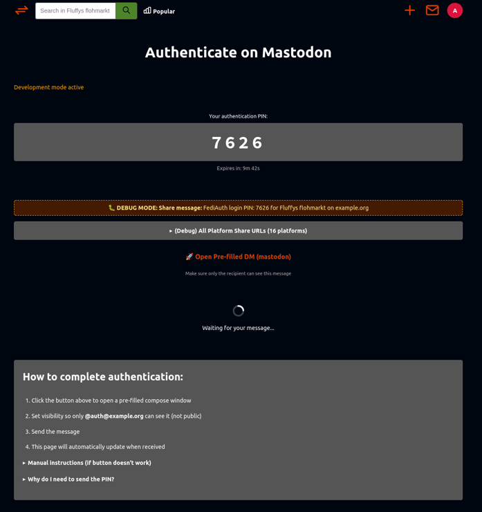 A dark-themed webpage titled “Authenticate on Mastodon.” At the top, in orange text, it says “Development mode active.” Below that, a large gray box displays “Your authentication PIN:” followed by a bold, centered four-digit PIN “7626.” A small line of text underneath reads “Expires in: 9m 42s.”

Beneath the PIN, there is an orange dashed box labeled “DEBUG MODE: Share message:” showing the text “FediAuth login PIN: 7626 for Fluffy’s flohmarkt on example.org.” Under that, there is a gray expandable button labeled “(Debug) All Platform Share URLs (16 platforms).”

Next, a line with an orange rocket emoji and link text “Open Pre-filled DM (mastodon)” appears, followed by a small instruction: “Make sure only the recipient can see this message.” Below it, there is a circular loading animation with the text “Waiting for your message...”

The bottom section, in a gray box, is titled “How to complete authentication:” in bold white text. It lists four steps:

Click the button above to open a pre-filled compose window.

Set visibility so only @auth@example.org